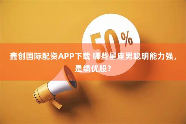 鑫创国际配资APP下载 哪些星座男聪明能力强，是绩优股？