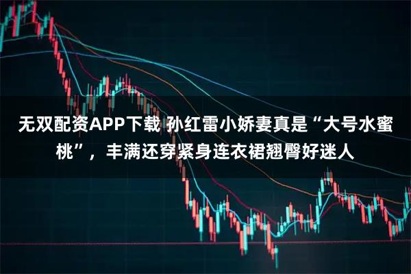 无双配资APP下载 孙红雷小娇妻真是“大号水蜜桃”，丰满还穿紧身连衣裙翘臀好迷人