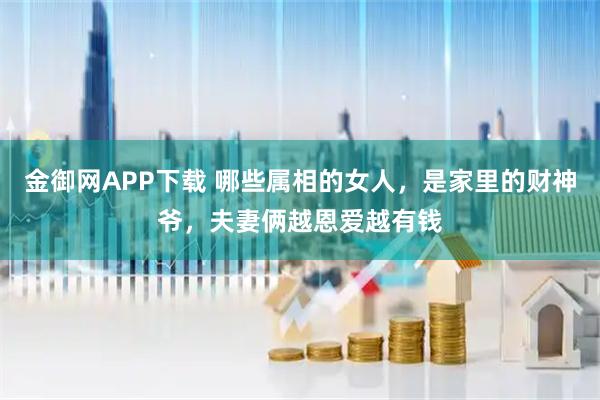 金御网APP下载 哪些属相的女人，是家里的财神爷，夫妻俩越恩爱越有钱