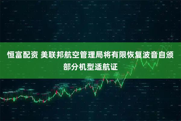 恒富配资 美联邦航空管理局将有限恢复波音自颁部分机型适航证