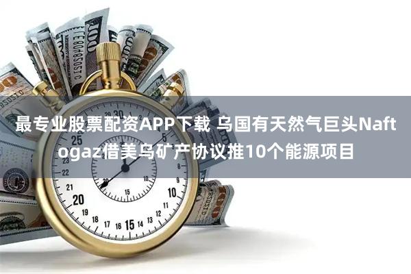 最专业股票配资APP下载 乌国有天然气巨头Naftogaz借美乌矿产协议推10个能源项目