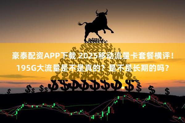 豪泰配资APP下载 2025移动流量卡套餐横评！195G大流量是不是真的？是不是长期的吗？