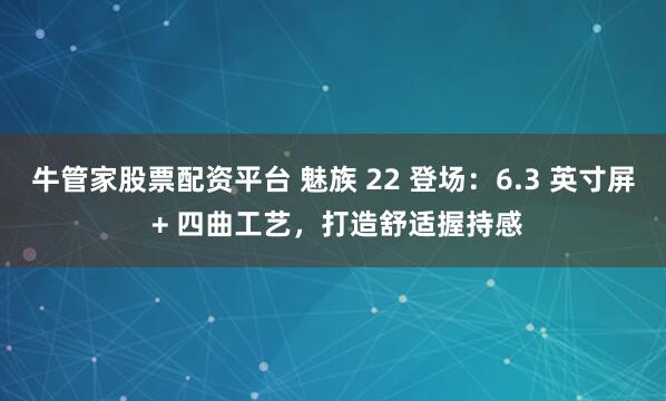 牛管家股票配资平台 魅族 22 登场：6.3 英寸屏 + 四曲工艺，打造舒适握持感
