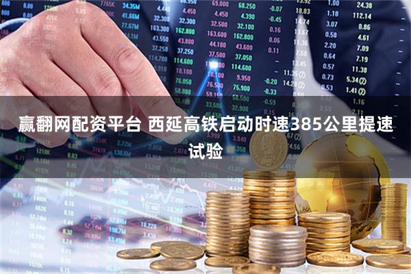 赢翻网配资平台 西延高铁启动时速385公里提速试验