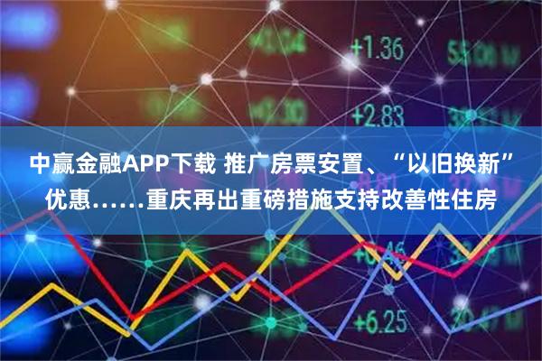 中赢金融APP下载 推广房票安置、“以旧换新”优惠……重庆再出重磅措施支持改善性住房