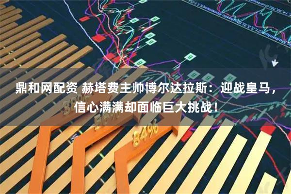 鼎和网配资 赫塔费主帅博尔达拉斯:迎战皇马,信心满满却面临巨大挑战!