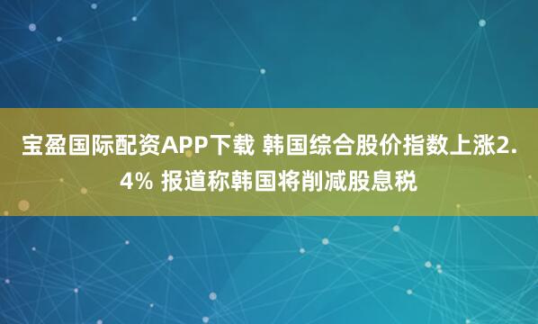 宝盈国际配资APP下载 韩国综合股价指数上涨2.4% 报道称韩国将削减股息税