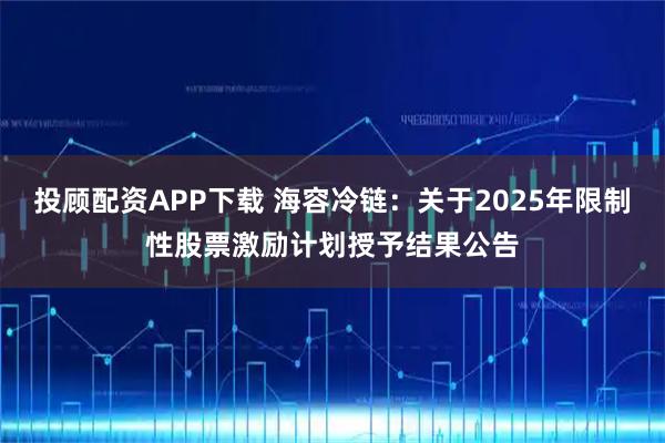 投顾配资APP下载 海容冷链：关于2025年限制性股票激励计划授予结果公告