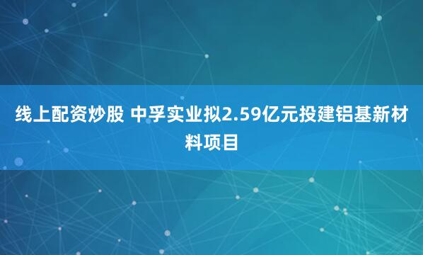 线上配资炒股 中孚实业拟2.59亿元投建铝基新材料项目