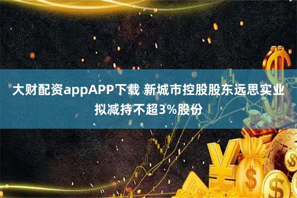 大财配资appAPP下载 新城市控股股东远思实业拟减持不超3%股份