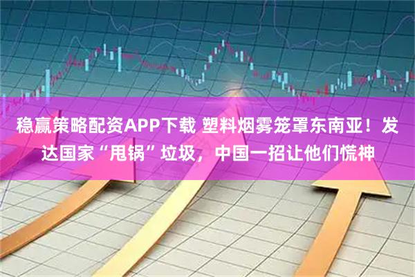 稳赢策略配资APP下载 塑料烟雾笼罩东南亚！发达国家“甩锅”垃圾，中国一招让他们慌神