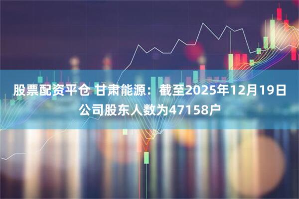 股票配资平仓 甘肃能源：截至2025年12月19日公司股东人数为47158户