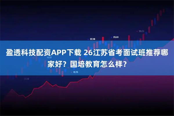盈透科技配资APP下载 26江苏省考面试班推荐哪家好？国培教育怎么样？