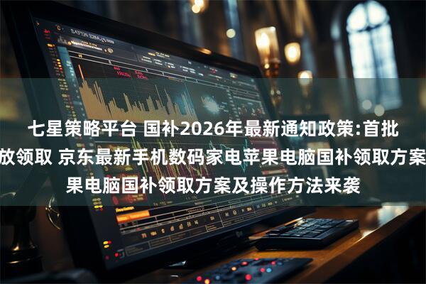 七星策略平台 国补2026年最新通知政策:首批625亿多地已开放领取 京东最新手机数码家电苹果电脑国补领取方案及操作方法来袭
