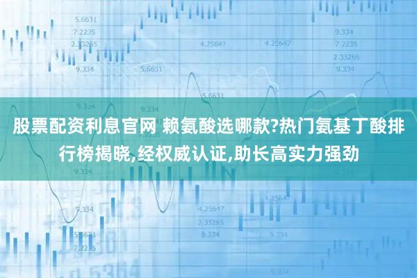 股票配资利息官网 赖氨酸选哪款?热门氨基丁酸排行榜揭晓,经权威认证,助长高实力强劲