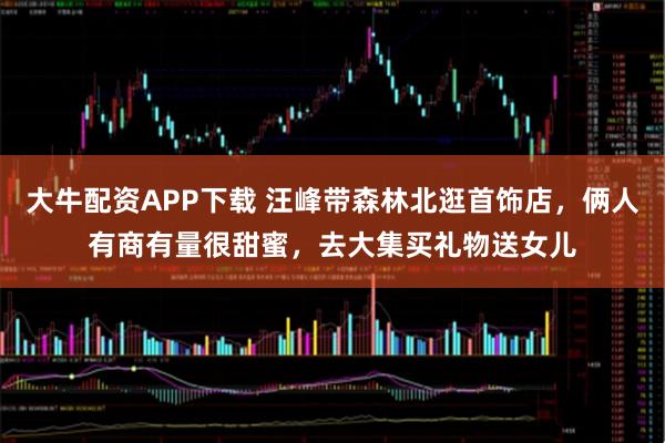 大牛配资APP下载 汪峰带森林北逛首饰店，俩人有商有量很甜蜜，去大集买礼物送女儿