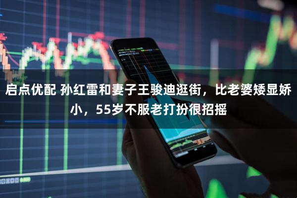 启点优配 孙红雷和妻子王骏迪逛街，比老婆矮显娇小，55岁不服老打扮很招摇