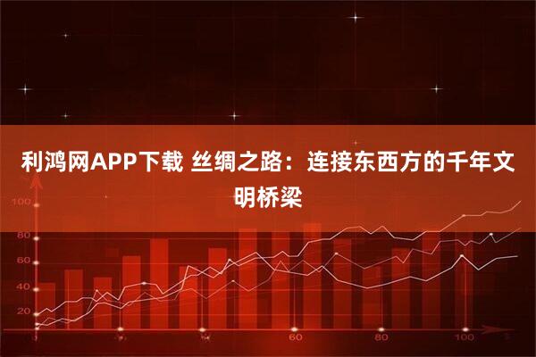 利鸿网APP下载 丝绸之路：连接东西方的千年文明桥梁