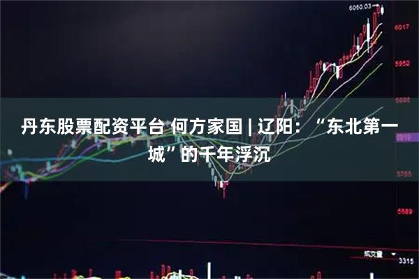 丹东股票配资平台 何方家国 | 辽阳：“东北第一城”的千年浮沉