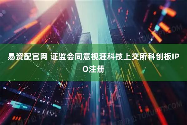 易资配官网 证监会同意视涯科技上交所科创板IPO注册