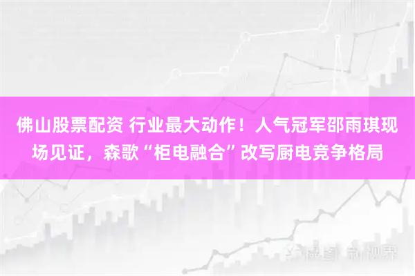 佛山股票配资 行业最大动作！人气冠军邵雨琪现场见证，森歌“柜电融合”改写厨电竞争格局