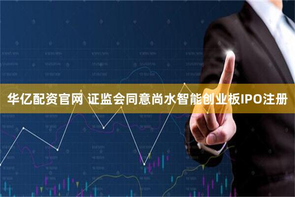 华亿配资官网 证监会同意尚水智能创业板IPO注册