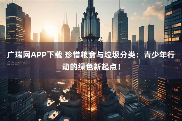 广瑞网APP下载 珍惜粮食与垃圾分类：青少年行动的绿色新起点！