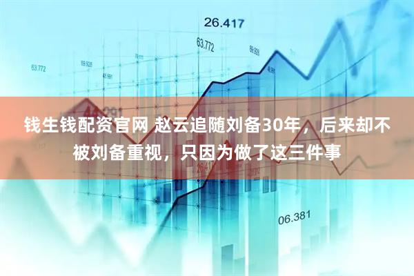 钱生钱配资官网 赵云追随刘备30年，后来却不被刘备重视，只因为做了这三件事