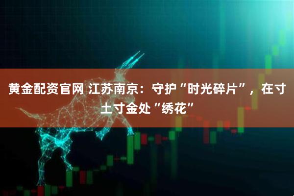 黄金配资官网 江苏南京：守护“时光碎片”，在寸土寸金处“绣花”