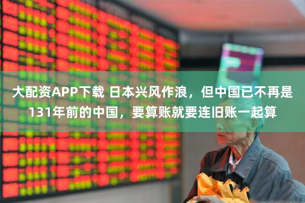 大配资APP下载 日本兴风作浪，但中国已不再是131年前的中国，要算账就要连旧账一起算