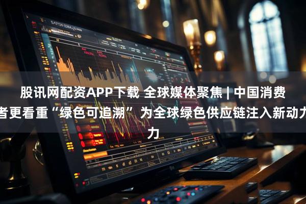 股讯网配资APP下载 全球媒体聚焦 | 中国消费者更看重“绿色可追溯” 为全球绿色供应链注入新动力