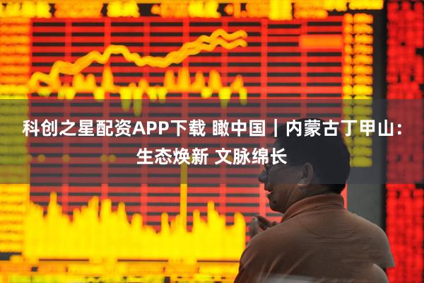 科创之星配资APP下载 瞰中国｜内蒙古丁甲山：生态焕新 文脉绵长
