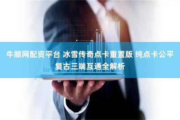 牛顺网配资平台 冰雪传奇点卡重置版 纯点卡公平复古三端互通全解析