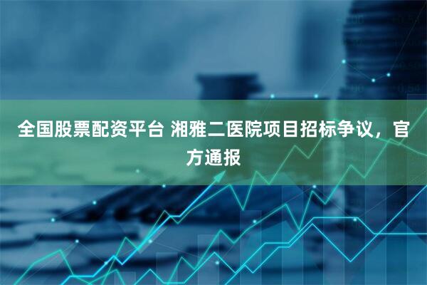 全国股票配资平台 湘雅二医院项目招标争议，官方通报