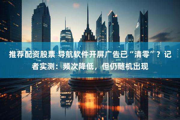 推荐配资股票 导航软件开屏广告已“清零”？记者实测：频次降低，但仍随机出现